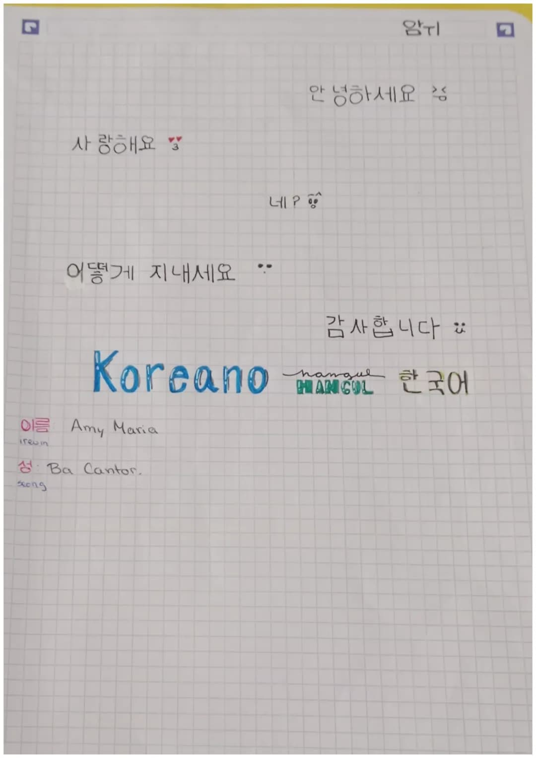 암기

안녕하세요

사랑해요

네?

어떻게 지내세요
..
Koreano

이름 Amy Maria
1rewin

성:Ba Cantor.
Song

감사합니다
hangul
HIANICOL 한국어 # 한국어

VOCALES

ㅏ
ㅑ
ㅓ
ㅕ
ㅗ
ㅛ
ㅜ
ㅠ
