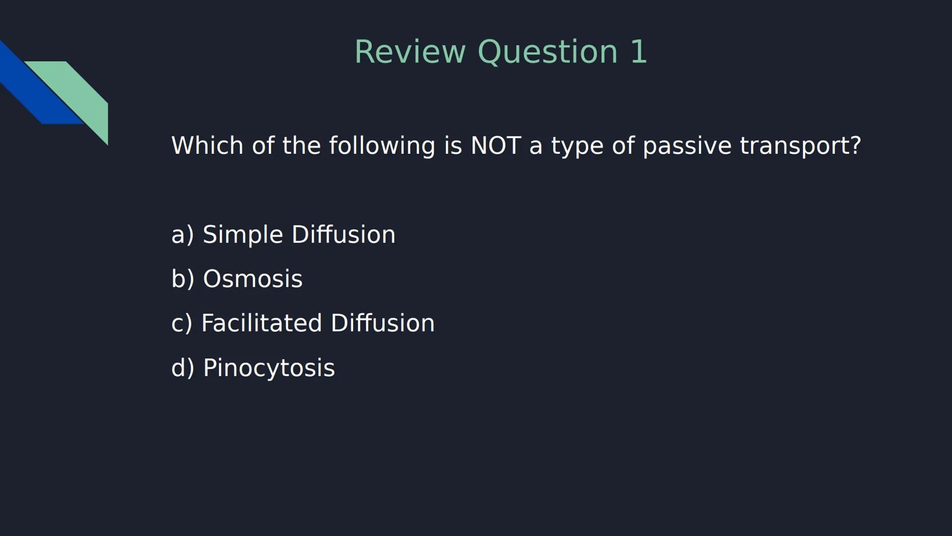 Review Question 1

Which of the following is NOT a type of passive transport?

a) Simple Diffusion

b) Osmosis

c) Facilitated Diffusion

d)