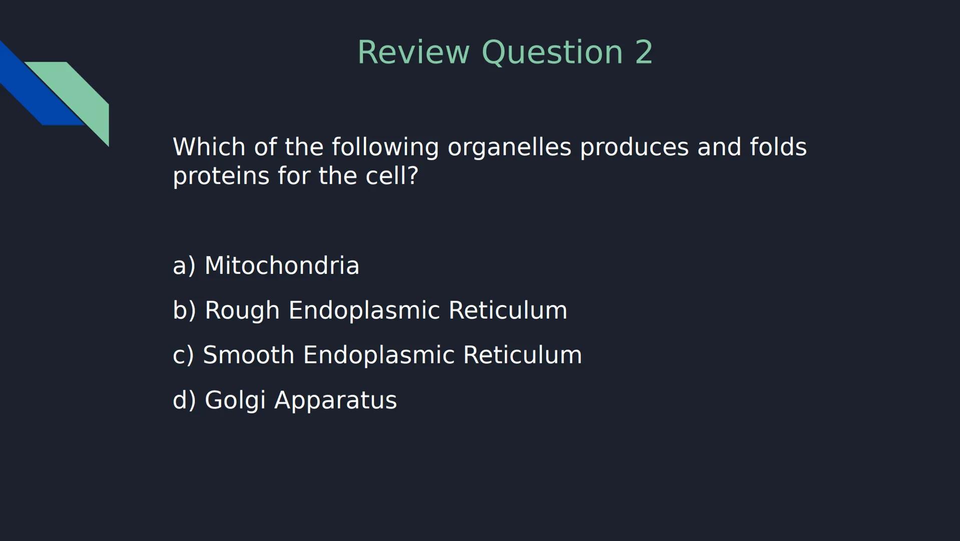 Review Question 1

Which of the following is NOT a type of passive transport?

a) Simple Diffusion

b) Osmosis

c) Facilitated Diffusion

d)