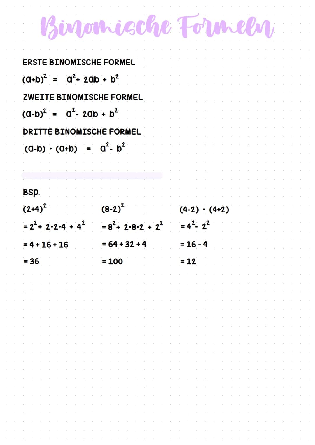 # Binomische Formeln

ERSTE BINOMISCHE FORMEL

(a+b)² = a²+ 2ab + b²

ZWEITE BINOMISCHE FORMEL

(a-b)² = a²- 2ab + b²

DRITTE BINOMISCHE FOR