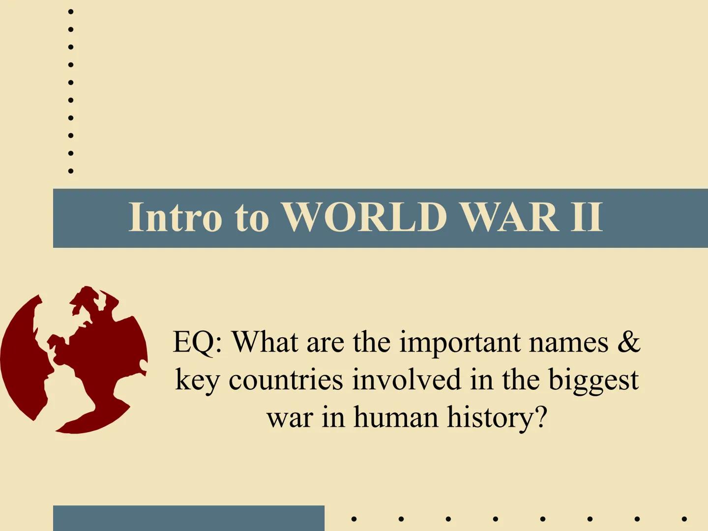 Intro to WORLD WAR II

EQ: What are the important names &
key countries involved in the biggest
war in human history? Two Parts of WWII: Geo