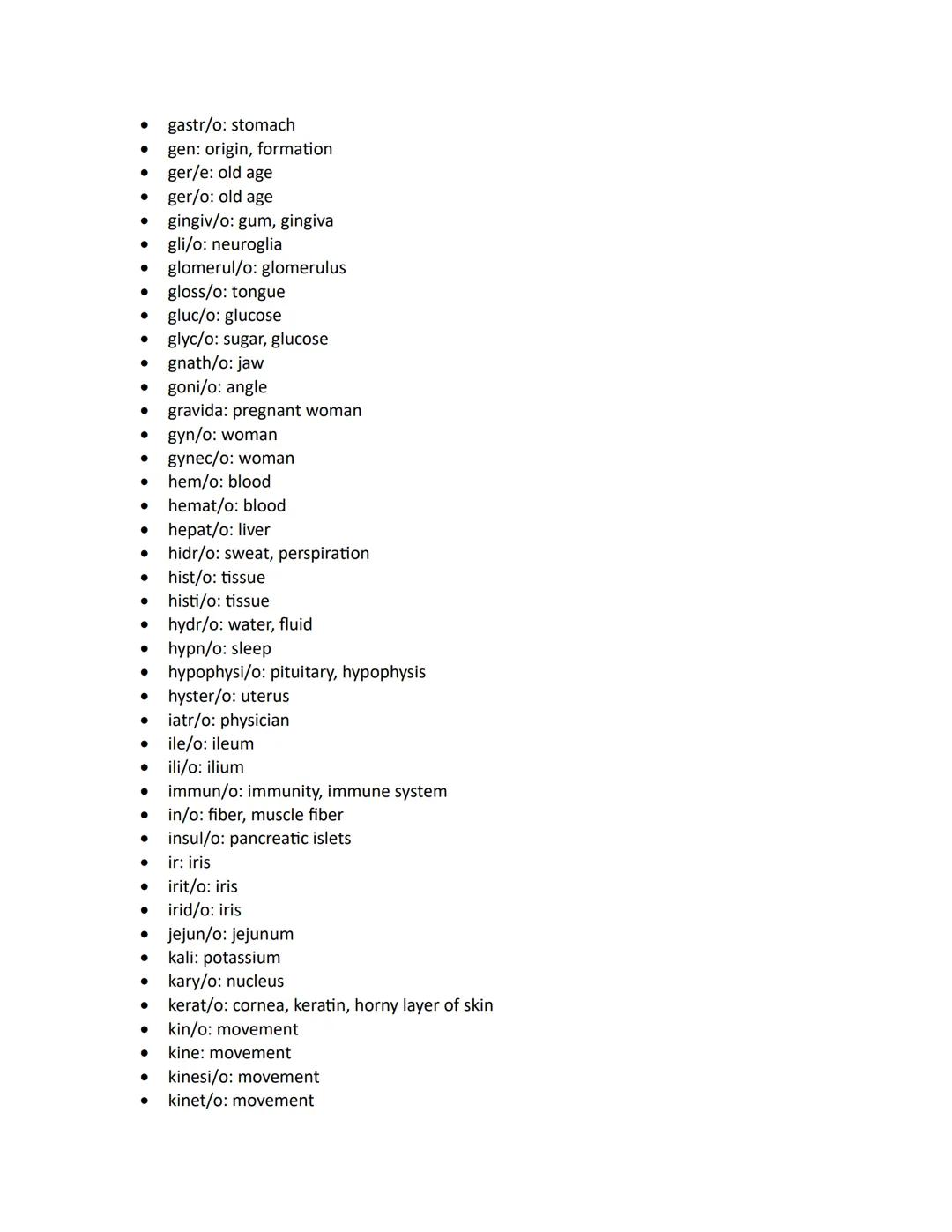 - abdomin/o: abdomen
- acous: sound, hearing
- acro: extremity, end
- aden/o: gland
- adip/o: fat
- adren/o: adrenal gland, epinephrine
- ad