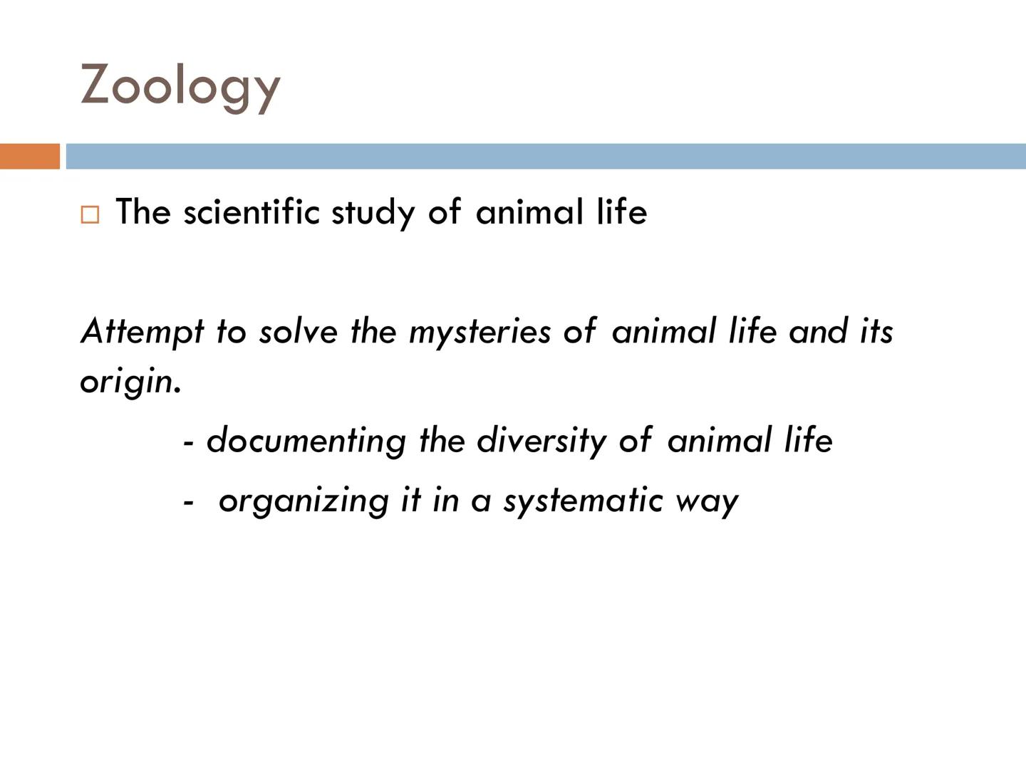 FUNDAMENTALS OF
ANIMAL BIOLOGY Zoology

The scientific study of animal life

Attempt to solve the mysteries of animal life and its
origin.


