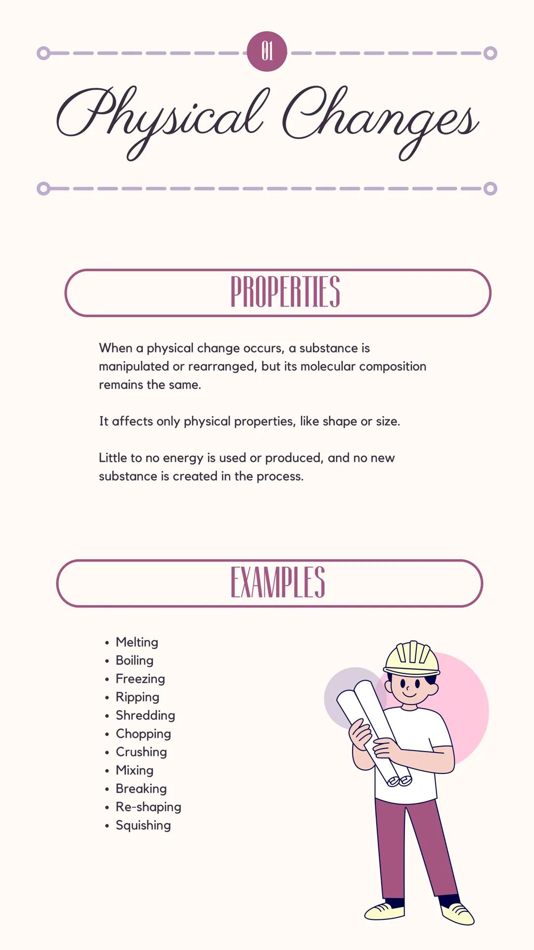 ---
01
# Physical Changes

## PROPERTIES

When a physical change occurs, a substance is
manipulated or rearranged, but its molecular composi
