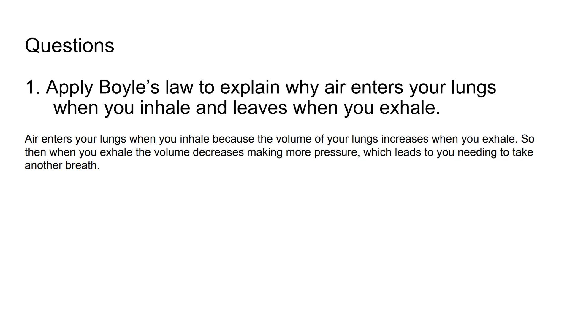 Boyle's Law & Breathing

Breathing in

Air in

Air out

Rib cage expands

Rib cage shrinks

Lungs expand

Diaphragm tightens

Diaphragm rela
