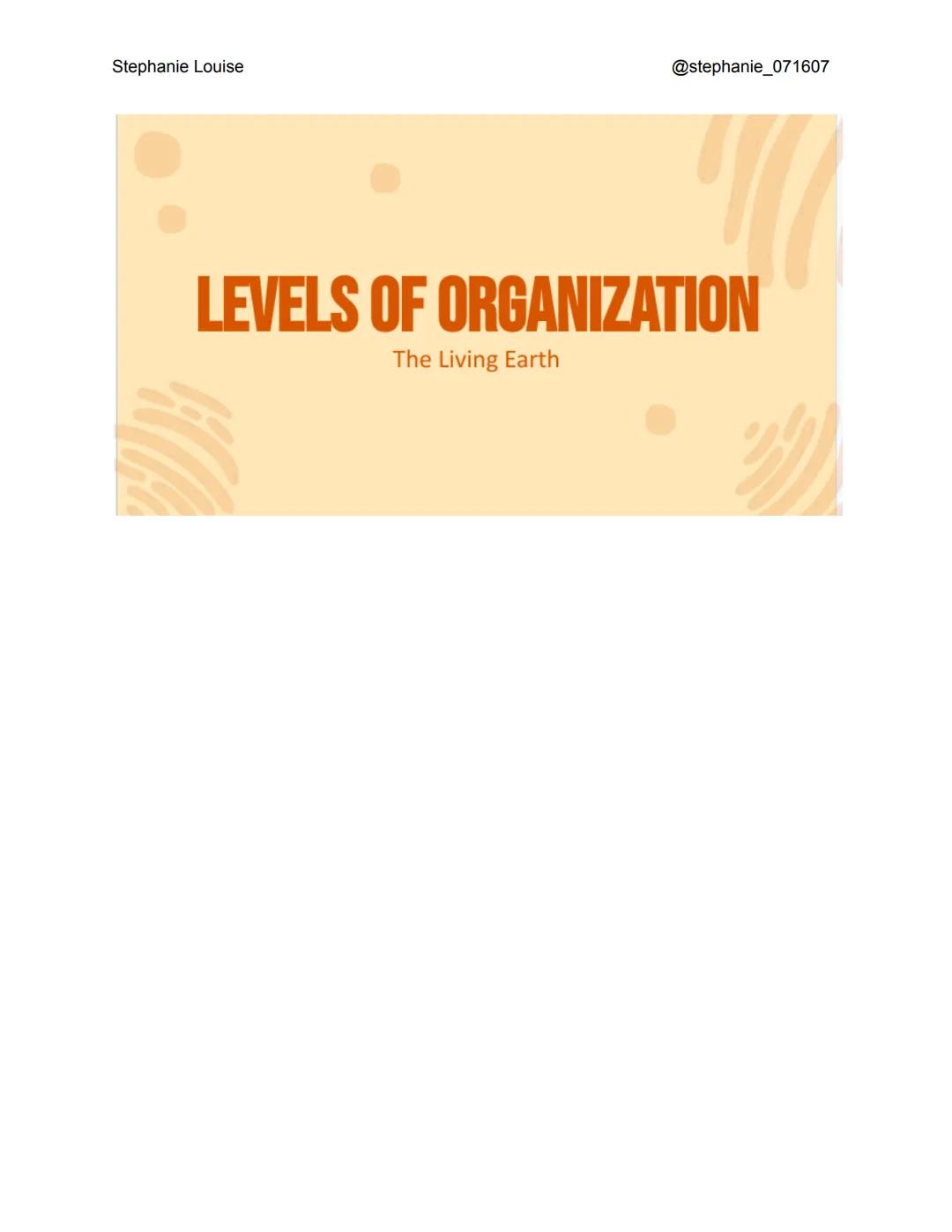 Stephanie Louise

@stephanie_071607

LEVELS OF ORGANIZATION

The Living Earth Stephanie Louise

LEVELS OF
ORGANIZATION
Here are the levels o