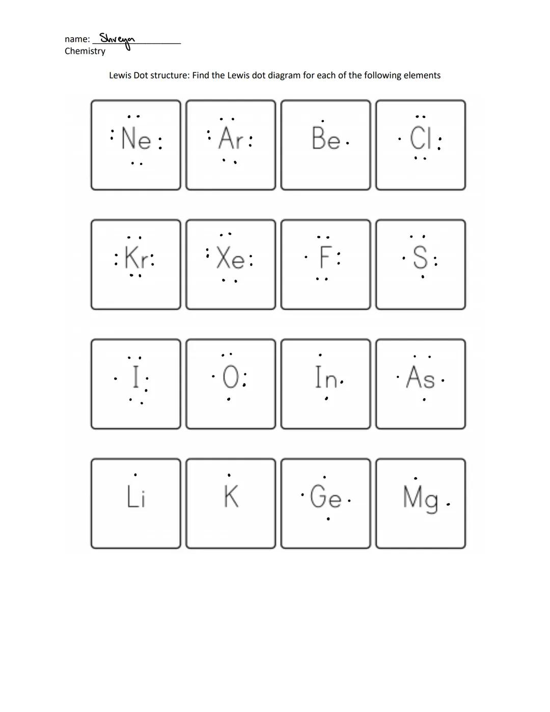 name: Shreya
Chemistry
Lewis Dot structure: Find the Lewis dot diagram for each of the following elements

:Ne:
:Ar:
Be.
:Cl:

:Kr: Xe: F: S