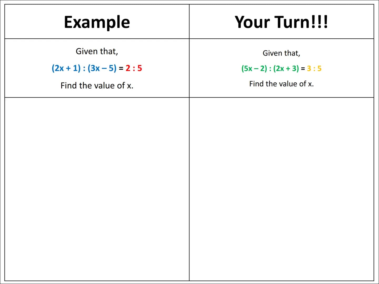 # Ratio Algebra Problems
Type 1 Example

Given that,

$(2x+1): (3x-5) = 2:5$

Find the value of x.

Your Turn!!!

Given that,

$(5x-2): (2x 