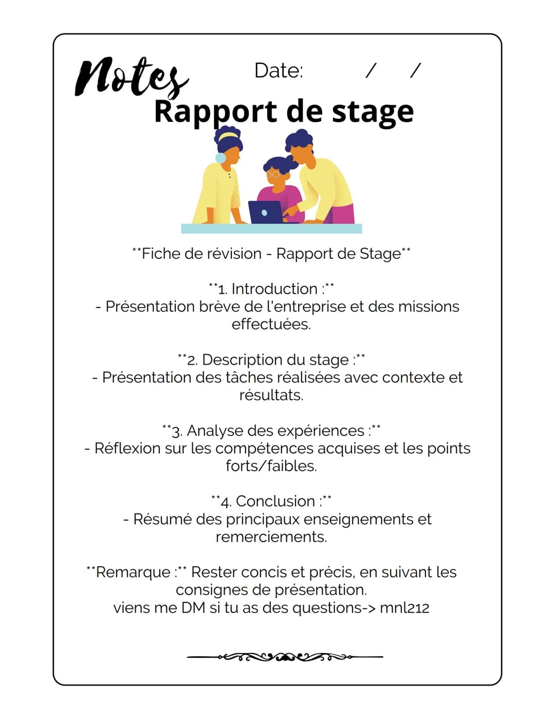 Notes
Date: / /
Rapport de stage
**Fiche de révision - Rapport de Stage**
**1. Introduction :**
- Présentation brève de l'entreprise et de