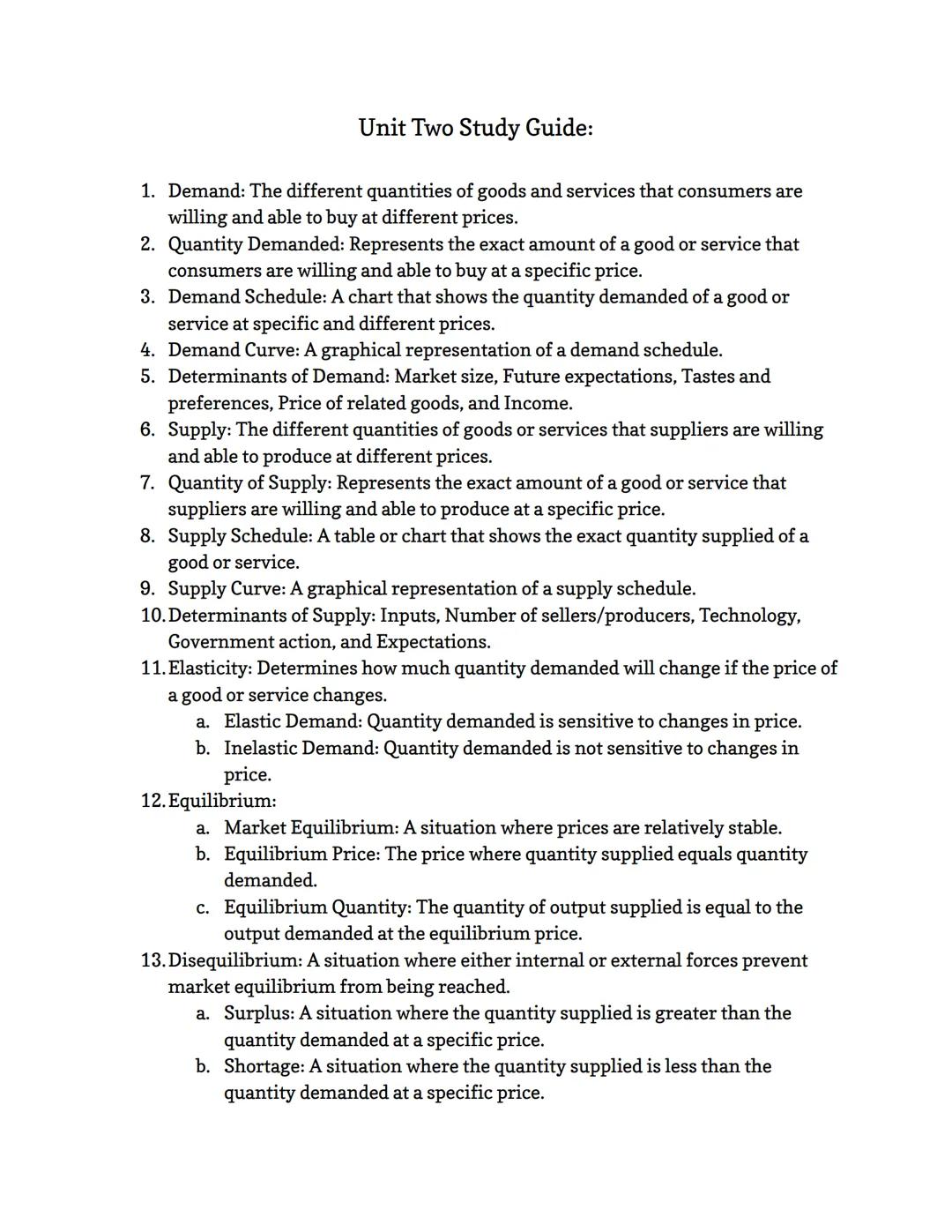 Unit Two Study Guide:
1. Demand: The different quantities of goods and services that consumers are
willing and able to buy at different pri
