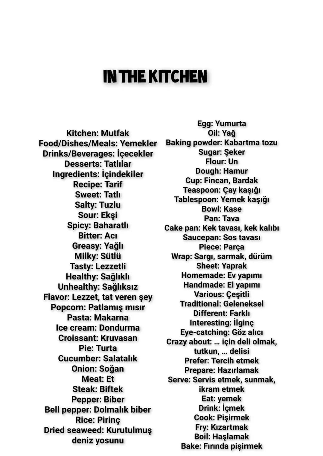 # IN THE KITCHEN
Kitchen: Mutfak
Egg: Yumurta
Oil: Yağ
Food/Dishes/Meals: Yemekler
Baking powder: Kabartma tozu
Drinks/Beverages: İçecekler