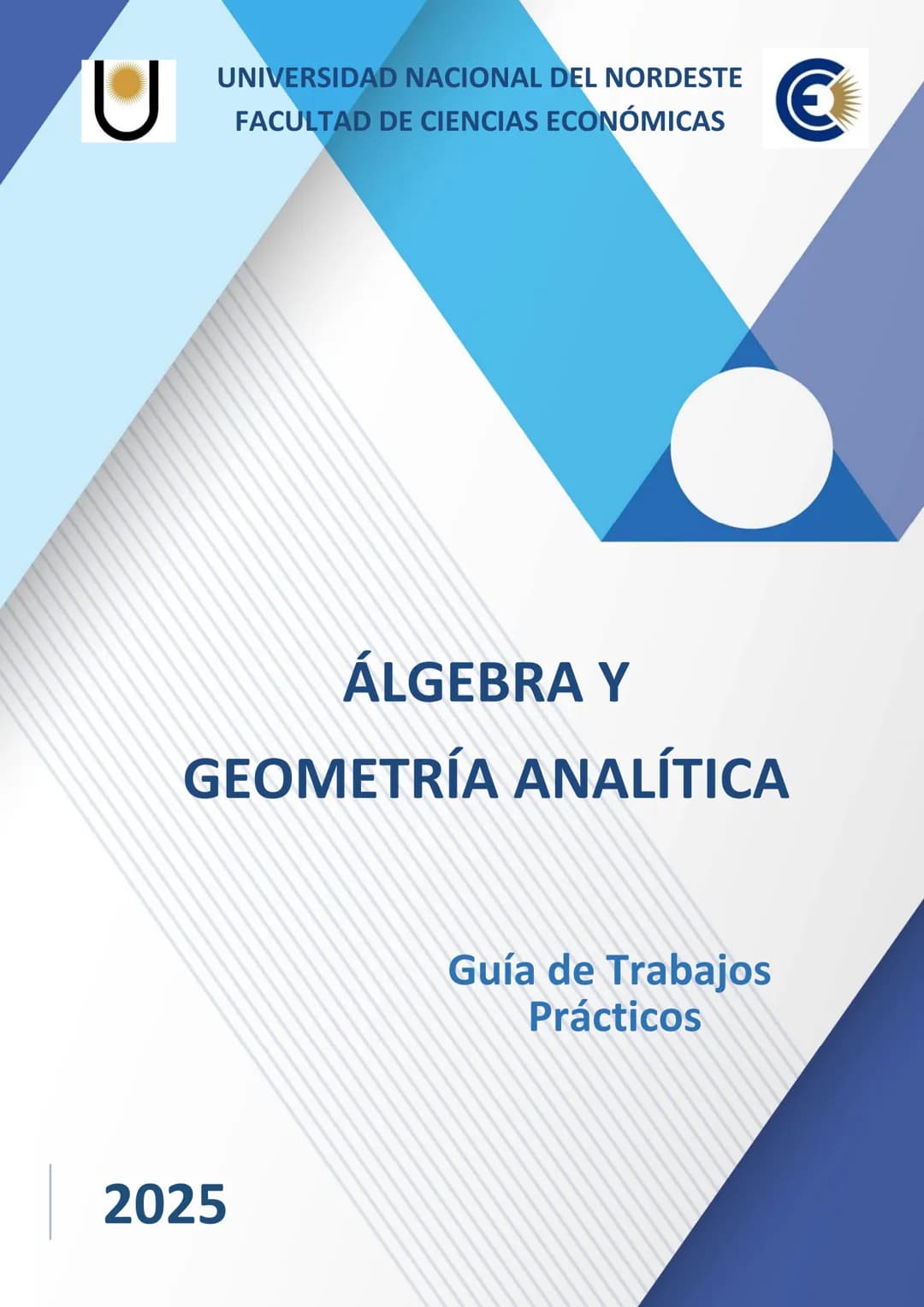 U
UNIVERSIDAD NACIONAL DEL NORDESTE
FACULTAD DE CIENCIAS ECONÓMICAS
€
ÁLGEBRA Y
GEOMETRÍA ANALÍTICA
Guía de Trabajos
Prácticos
2025 UNIVE