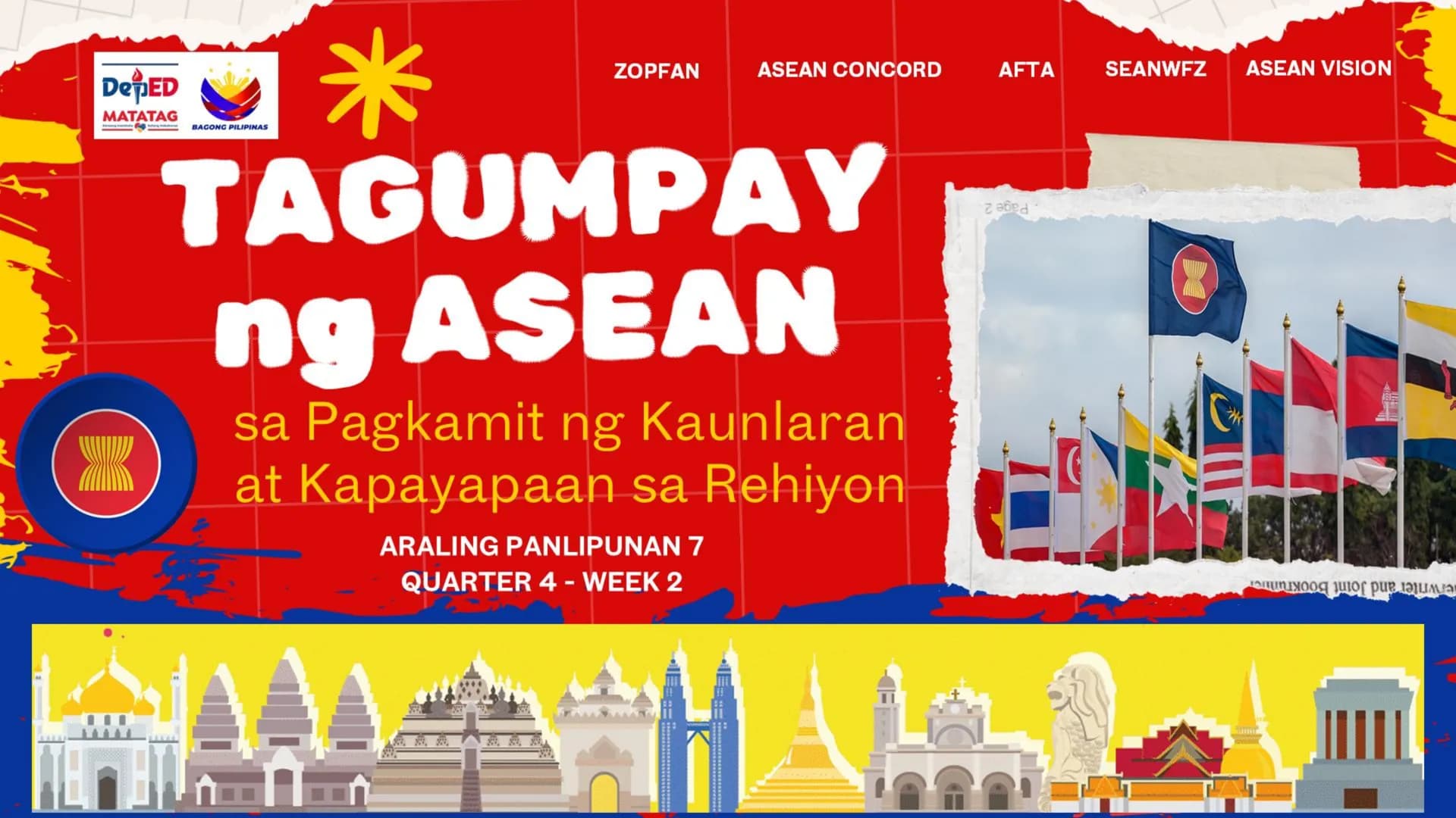 DepED
MATATAG
BAGONG PILIPINAS
*
ZOPFAN
ASEAN CONCORD
AFTA
SEANWFZ ASEAN VISION
TAGUMPAY
ng ASEAN
sa Pagkamit ng Kaunlaran
at Kapayapaan sa