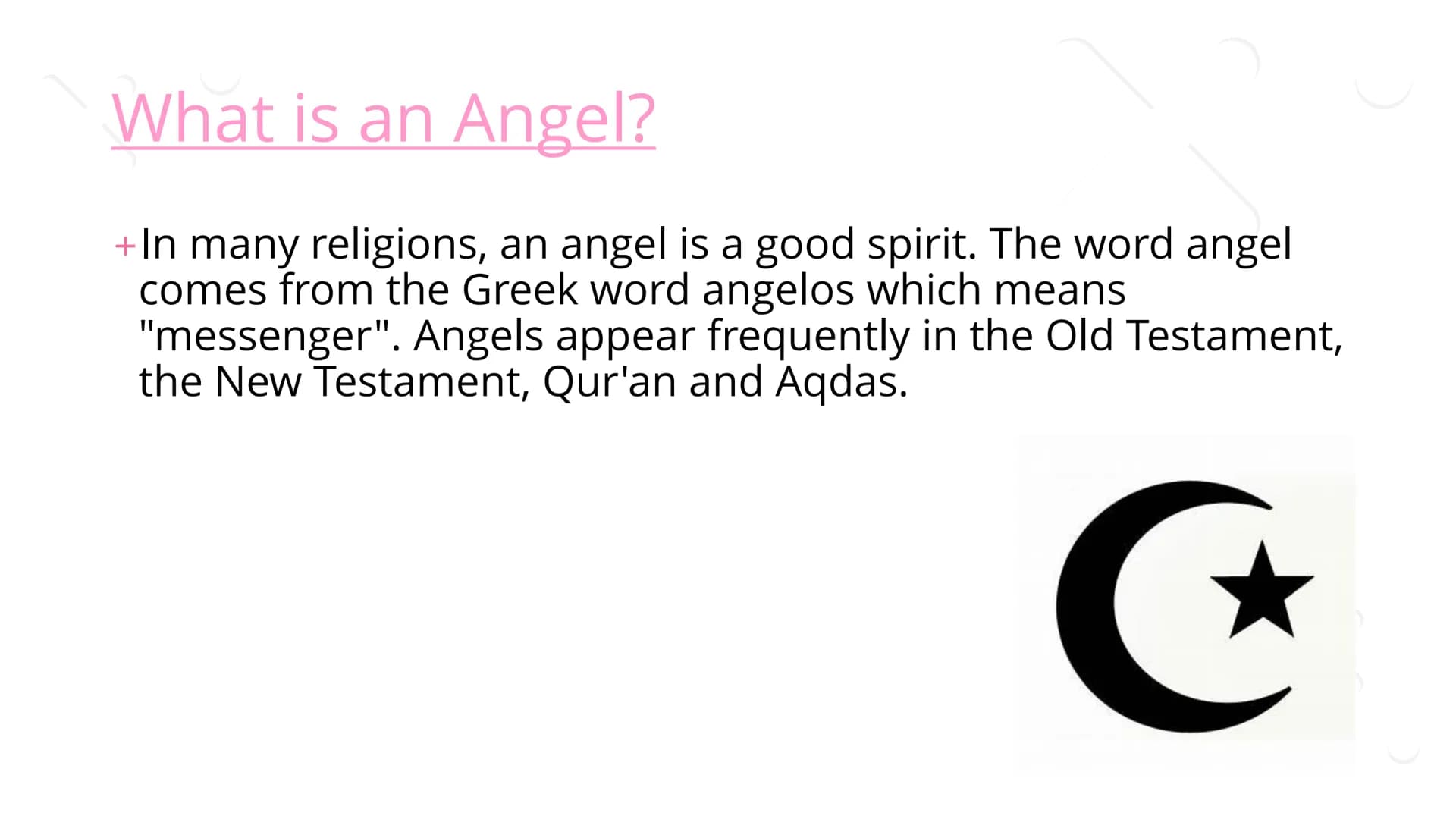 Angels ## What is an Angel?
+In many religions, an angel is a good spirit. The word angel
comes from the Greek word angelos which means
"me