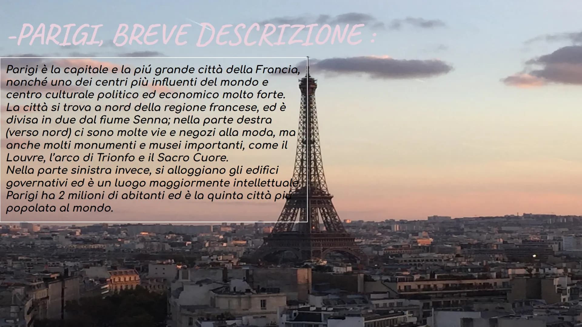 PARIGI -PARIGI, BREVE DESCRIZIONE
Parigi è la capitale e la piú grande città della Francia,
nonché uno dei centri più influenti del mondo e