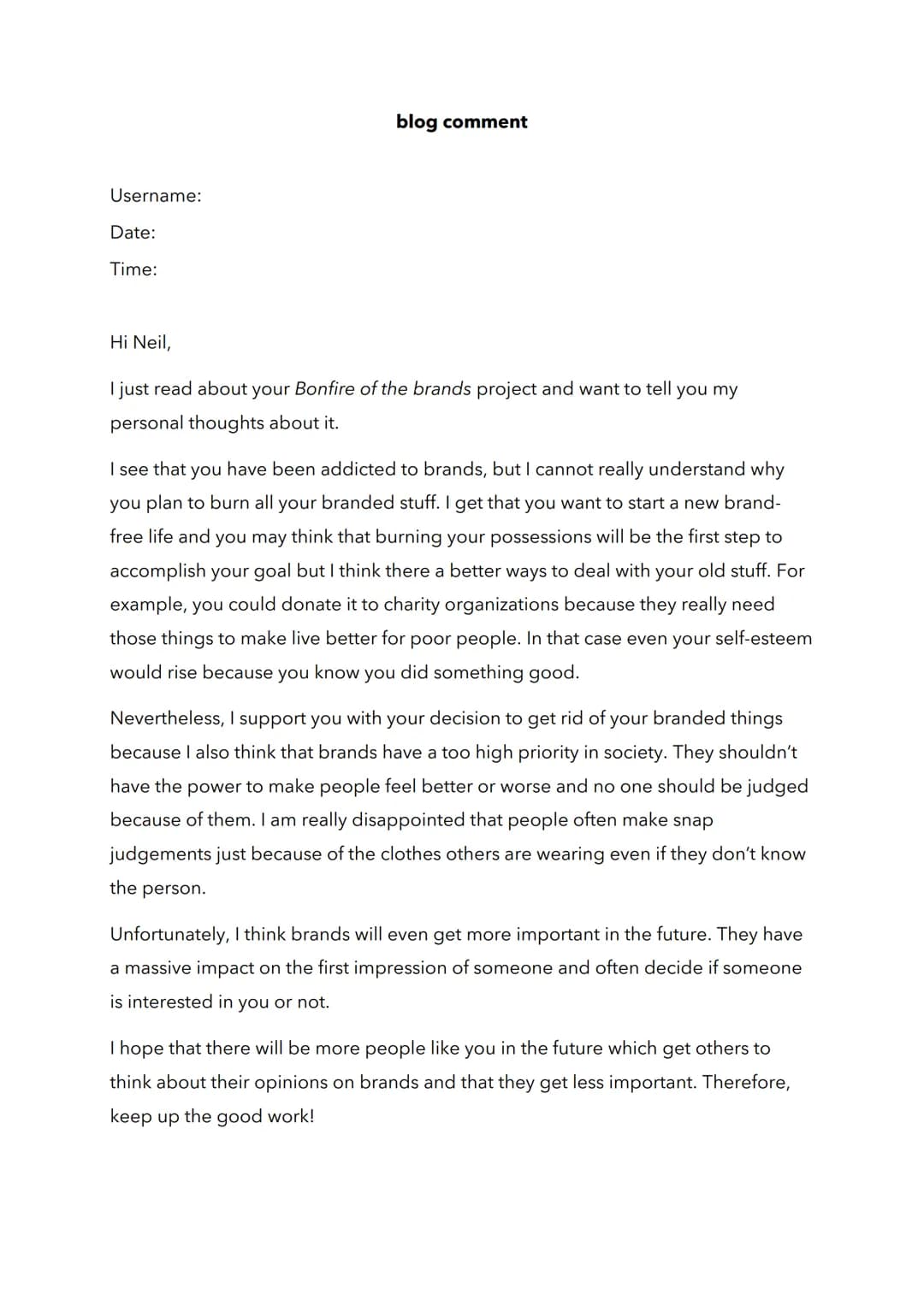 Username:
Date:
Time:
blog comment
Hi Neil,
I just read about your Bonfire of the brands project and want to tell you my
personal thought