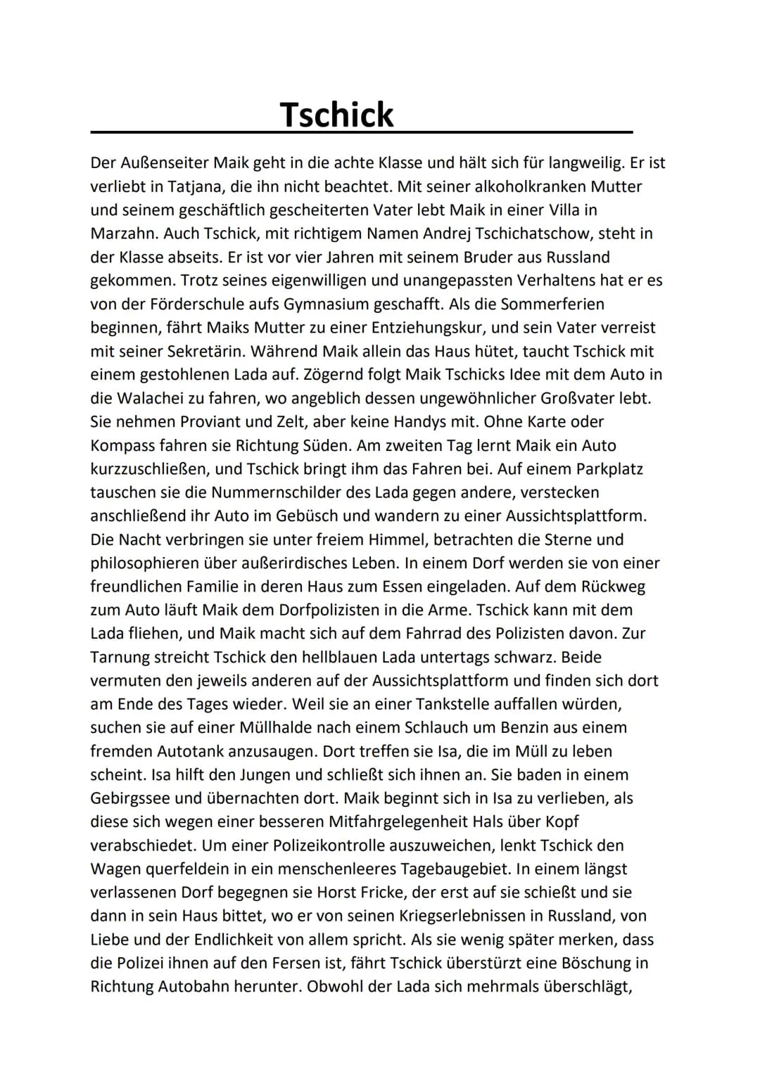 # Tschick
Der Außenseiter Maik geht in die achte Klasse und hält sich für langweilig. Er ist
verliebt in Tatjana, die ihn nicht beachtet. M