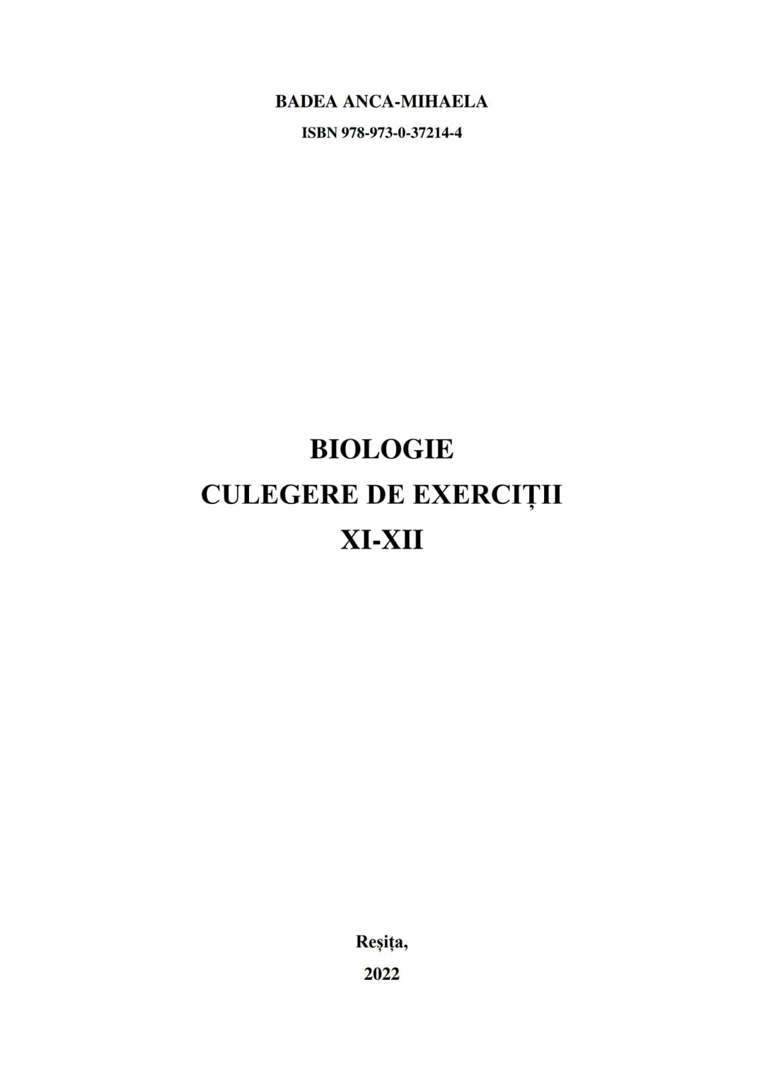 BADEA ANCA-MIHAELA
ISBN 978-973-0-37214-4
BIOLOGIE
CULEGERE DE EXERCIȚII
XI-XII
Reşiţa,
2022 CULEGERE DE EXERCIȚII
XI-XII
BADEA ANCA-MIHA