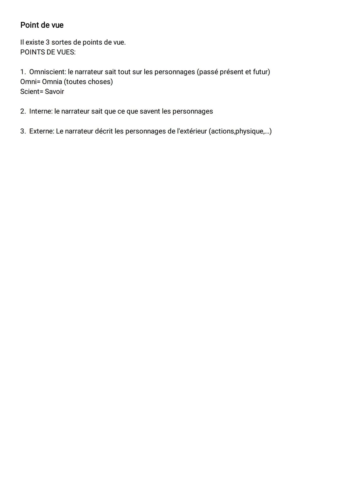 # Point de vue
Il existe 3 sortes de points de vue.
POINTS DE VUES:
1. Omniscient: le narrateur sait tout sur les personnages (passé prése