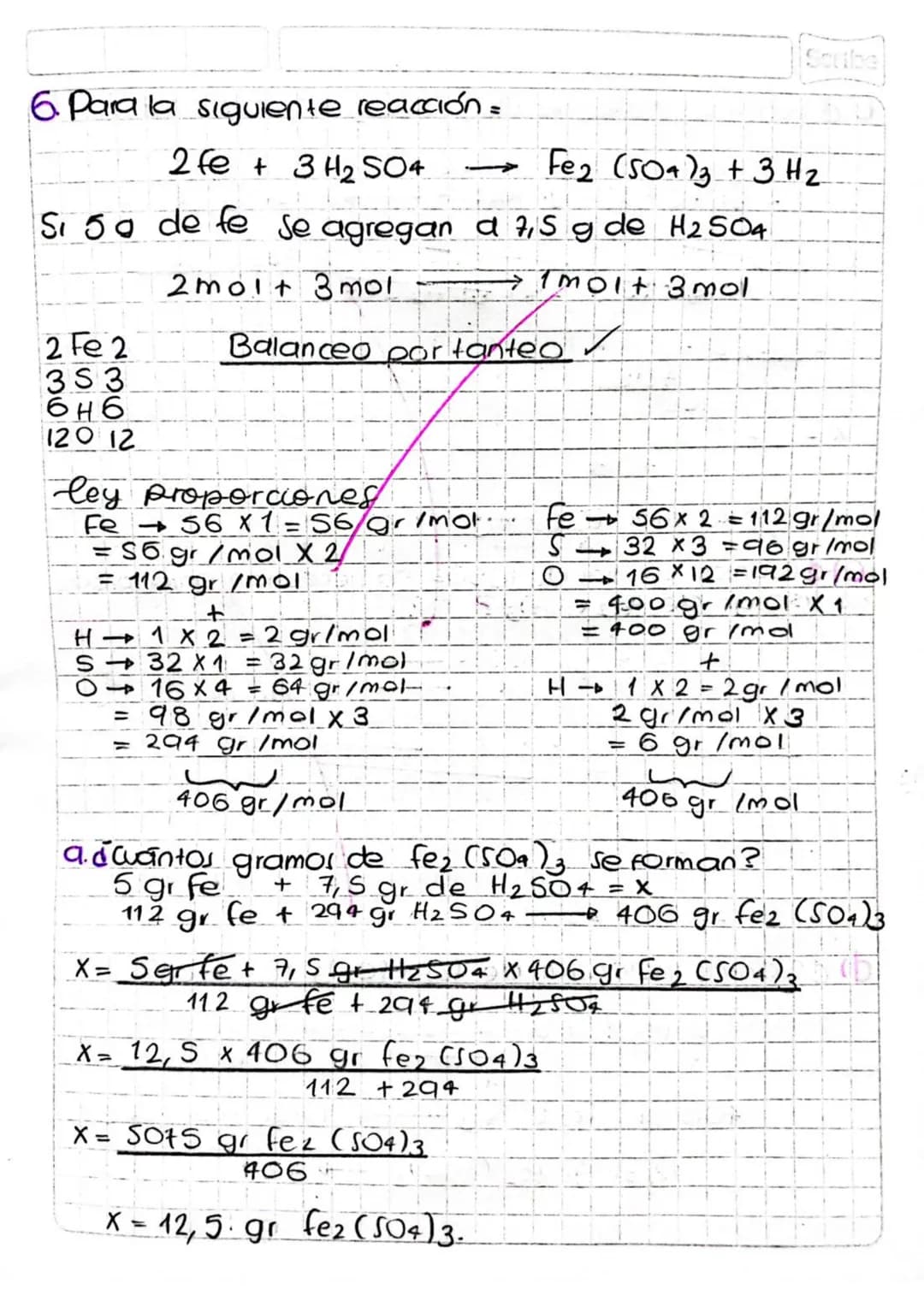 Scribe
6. Para la siguiente reacción=
2 fe + 3 H2SO4 $\longrightarrow$ Fe2 (504)3 + 3H2
Si 5a de fe se agregan a 7,5 g de H2S04
2molt 3